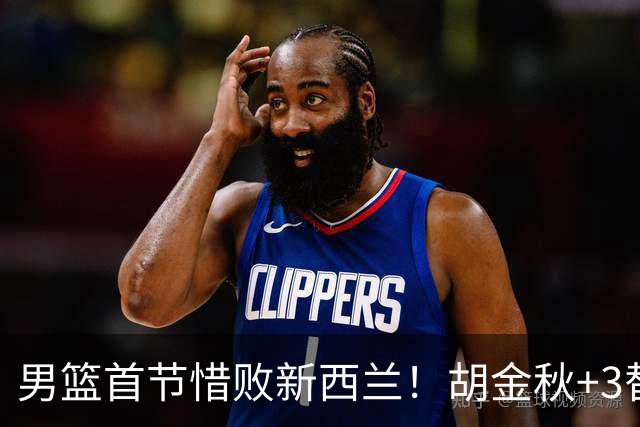 男篮首节惜败新西兰！胡金秋+3替补齐发挥，3首发需调整，三分仍铁
